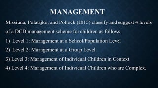 Missiuna, Polatajko, and Pollock (2015) classify and suggest 4 levels
of a DCD management scheme for children as follows:
1) Level 1: Management at a School/Population Level
2) Level 2: Management at a Group Level
3) Level 3: Management of Individual Children in Context
4) Level 4: Management of Individual Children who are Complex.
MANAGEMENT
 