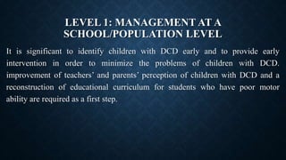 LEVEL 1: MANAGEMENT AT A
SCHOOL/POPULATION LEVEL
It is significant to identify children with DCD early and to provide early
intervention in order to minimize the problems of children with DCD.
improvement of teachers’ and parents’ perception of children with DCD and a
reconstruction of educational curriculum for students who have poor motor
ability are required as a first step.
 