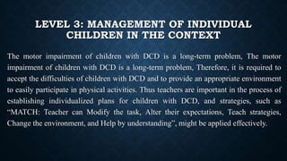 LEVEL 3: MANAGEMENT OF INDIVIDUAL
CHILDREN IN THE CONTEXT
The motor impairment of children with DCD is a long-term problem, The motor
impairment of children with DCD is a long-term problem, Therefore, it is required to
accept the difficulties of children with DCD and to provide an appropriate environment
to easily participate in physical activities. Thus teachers are important in the process of
establishing individualized plans for children with DCD, and strategies, such as
“MATCH: Teacher can Modify the task, Alter their expectations, Teach strategies,
Change the environment, and Help by understanding”, might be applied effectively.
 