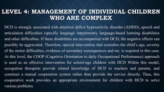 LEVEL 4: MANAGEMENT OF INDIVIDUAL CHILDREN
WHO ARE COMPLEX
DCD is strongly associated with attention deficit hyperactivity disorder (ADHD), speech and
articulation difficulties (specific language impairment), language-based learning disabilities
and other difficulties. If these disabilities are accompanied with DCD, the negative effects can
possibly be aggravated. Therefore, special intervention that considers the child’s age, severity
of the motor difficulties, evidence of secondary consequences and etc. is required in this case.
At this level, the COOP (Cognitive Orientation to daily Occupational Performance) approach
is used as an effective intervention for school-age children with DCD Within this model,
occupation therapists provide related knowledge of DCD to teachers and parents, and
construct a mutual cooperation system rather than provide the service directly. Thus, this
cooperative work provides an appropriate environment for children with DCD to solve
various problems.
 