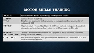 JOURNAL School of Public Health, Physiotherapy and Population Science
AUTHOR /
TITLE
Caitriona Morton et al (2015)
The effect of a group motor skills programme on participation and movement ability of
children with DCD
METHOD 30 participants, 7-10 year old children with DCD were included, participants allocated in to
intervention and control group. Intervention was for 1 hour weekly for 10 weeks.
OUTCOME
MEASURES USED
Children’s Assessment of Participation and Enjoyment (CAPE), Movement Assessment
Battery for Children (MABC)
CONCLUSION This intervention improved participation and motor performance in children with DCD, with
results maintained at 8 months.
MOTOR SKILLS TRAINING
 
