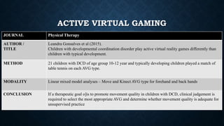 JOURNAL Physical Therapy
AUTHOR /
TITLE
Leandra Gonsalves et al (2015).
Children with developmental coordination disorder play active virtual reality games differently than
children with typical development.
METHOD 21 children with DCD of age group 10-12 year and typically developing children played a match of
table tennis on each AVG type.
MODALITY Linear mixed model analyses – Move and Kinect AVG type for forehand and back hands
CONCLUSION If a therapeutic goal o]is to promote movement quality in children with DCD, clinical judgement is
required to select the most appropriate AVG and determine whether movement quality is adequate for
unsupervised practice
ACTIVE VIRTUAL GAMING
 