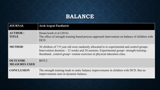 BALANCE
JOURNAL Arch Argent Paediatric
AUTHOR /
TITLE
Hasan kordi et al (2016)
The effect of strength training based process approach intervention on balance of children with
DCD
METHOD 30 children of 7-9 year old were randomly allocated in to experimental and control groups.
Intervention duration – 12 weeks and 24 sessions. Experimental group= strength training-
theraband , control group= routine exercises in physical education class.
OUTCOME
MEASURES USED
BOT-2
CONCLUSION The strength training leads to static balance improvements in children with DCD. But no
improvements seen in dynamic balance.
 
