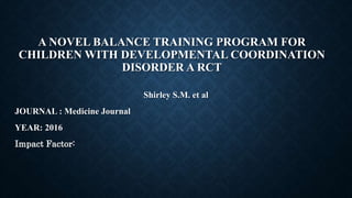 A NOVEL BALANCE TRAINING PROGRAM FOR
CHILDREN WITH DEVELOPMENTAL COORDINATION
DISORDER A RCT
Shirley S.M. et al
JOURNAL : Medicine Journal
YEAR: 2016
Impact Factor:
 