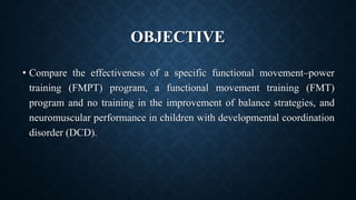 OBJECTIVE
• Compare the effectiveness of a specific functional movement–power
training (FMPT) program, a functional movement training (FMT)
program and no training in the improvement of balance strategies, and
neuromuscular performance in children with developmental coordination
disorder (DCD).
 