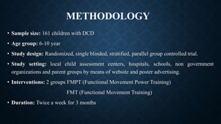 • Sample size: 161 children with DCD
• Age group: 6-10 year
• Study design: Randomized, single blinded, stratified, parallel group controlled trial.
• Study setting: local child assessment centers, hospitals, schools, non government
organizations and parent groups by means of website and poster advertising.
• Interventions: 2 groups FMPT (Functional Movement Power Training)
FMT (Functional Movement Training)
• Duration: Twice a week for 3 months
METHODOLOGY
 