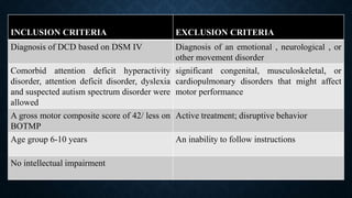 INCLUSION CRITERIA EXCLUSION CRITERIA
Diagnosis of DCD based on DSM IV Diagnosis of an emotional , neurological , or
other movement disorder
Comorbid attention deficit hyperactivity
disorder, attention deficit disorder, dyslexia
and suspected autism spectrum disorder were
allowed
significant congenital, musculoskeletal, or
cardiopulmonary disorders that might affect
motor performance
A gross motor composite score of 42/ less on
BOTMP
Active treatment; disruptive behavior
Age group 6-10 years An inability to follow instructions
No intellectual impairment
 