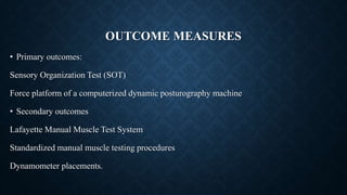 OUTCOME MEASURES
• Primary outcomes:
Sensory Organization Test (SOT)
Force platform of a computerized dynamic posturography machine
• Secondary outcomes
Lafayette Manual Muscle Test System
Standardized manual muscle testing procedures
Dynamometer placements.
 