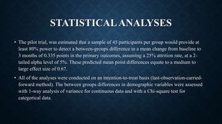 STATISTICALANALYSES
• The pilot trial, was estimated that a sample of 45 participants per group would provide at
least 80% power to detect a between-groups difference in a mean change from baseline to
3 months of 0.335 points in the primary outcomes, assuming a 25% attrition rate, at a 2-
tailed alpha level of 5%. These predicted mean point differences equate to a medium to
large effect size of 0.67.
• All of the analyses were conducted on an intention-to-treat basis (last-observation-carried-
forward method). The between groups differences in demographic variables were assessed
with 1-way analysis of variance for continuous data and with a Chi-square test for
categorical data.
 