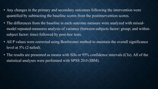 • Any changes in the primary and secondary outcomes following the intervention were
quantified by subtracting the baseline scores from the postintervention scores.
• The differences from the baseline in each outcome measure were analyzed with mixed-
model repeated-measures analysis of variance (between-subjects factor: group; and within-
subject factor: time) followed by post-hoc tests.
• All P values were corrected using Bonferonni method to maintain the overall significance
level at 5% (2-tailed).
• The results are presented as means with SDs or 95% confidence intervals (CIs). All of the
statistical analyses were performed with SPSS 20.0 (IBM).
 