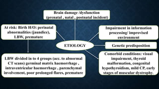ETIOLOGY
At risk: Birth H/O: perinatal
abnormalities (jaundice),
LBW, premature
Genetic predisposition
Impairment in information
processing/ improvised
environment
Brain damage /dysfunction
(prenatal , natal , postnatal incident)
LBW divided in to 4 groups (acc. to abnormal
CT scans) germinal matrix haemorrhage ,
intraventricular haemorrhage , parenchymal
involvement, poor prolonged flares, premature
Comorbid conditions: visual
impairment, thyroid
malformation, congenital
hypothyroidism, mild CP, early
stages of muscular dystrophy.
 