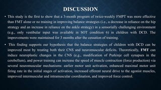 DISCUSSION
• This study is the first to show that a 3-month program of twice-weekly FMPT was more effective
than FMT alone or no training in improving balance strategies (i.e., a decrease in reliance on the hip
strategy and an increase in reliance on the ankle strategy) in a sensorially challenging environment
(e.g., only vestibular input was available in SOT condition 6) in children with DCD. The
improvements were maintained for 3 months after the cessation of training.
• This finding supports our hypothesis that the balance strategies of children with DCD can be
improved most by treating both their CNS and neuromuscular deficits. Theoretically, FMT can
induce neuroplastic changes in the CNS (e.g., modification of Purkinje cell synapses in the
cerebellum), and power training can increase the speed of muscle contraction (force production) via
several neuromuscular mechanisms: earlier motor unit activation, enhanced maximal motor unit
firing rate in the initial stages of activation, increased efferent neural drive to the agonist muscles,
improved intermuscular and intramuscular coordination, and improved force control.
 