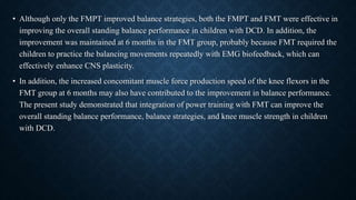 • Although only the FMPT improved balance strategies, both the FMPT and FMT were effective in
improving the overall standing balance performance in children with DCD. In addition, the
improvement was maintained at 6 months in the FMT group, probably because FMT required the
children to practice the balancing movements repeatedly with EMG biofeedback, which can
effectively enhance CNS plasticity.
• In addition, the increased concomitant muscle force production speed of the knee flexors in the
FMT group at 6 months may also have contributed to the improvement in balance performance.
The present study demonstrated that integration of power training with FMT can improve the
overall standing balance performance, balance strategies, and knee muscle strength in children
with DCD.
 