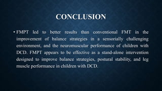CONCLUSION
• FMPT led to better results than conventional FMT in the
improvement of balance strategies in a sensorially challenging
environment, and the neuromuscular performance of children with
DCD. FMPT appears to be effective as a stand-alone intervention
designed to improve balance strategies, postural stability, and leg
muscle performance in children with DCD.
 