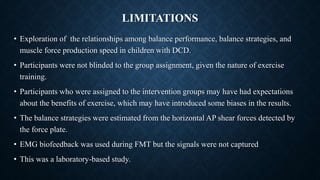 LIMITATIONS
• Exploration of the relationships among balance performance, balance strategies, and
muscle force production speed in children with DCD.
• Participants were not blinded to the group assignment, given the nature of exercise
training.
• Participants who were assigned to the intervention groups may have had expectations
about the benefits of exercise, which may have introduced some biases in the results.
• The balance strategies were estimated from the horizontal AP shear forces detected by
the force plate.
• EMG biofeedback was used during FMT but the signals were not captured
• This was a laboratory-based study.
 