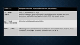 JOURNAL European journal of physical education and sports science
AUTHOR /
TITLE
Sofia G. Monastiridi et al (2020)
Positive relations of physical fitness and exercise intervention programs with motor
competence and health related quality in life in DCD: A systematic review
OUTCOME
MEASURES USED
HRQOL(Health Related Quality Of Life)
CONCLUSION There are positive relationships between fitness and exercise intervention program , motor
competence and HRQOL in children and adolescents with DCD
 
