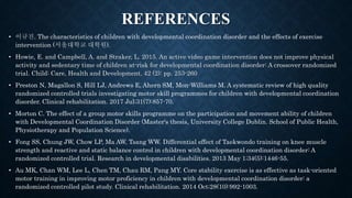 REFERENCES
• 이규진. The characteristics of children with developmental coordination disorder and the effects of exercise
intervention (서울대학교 대학원).
• Howie, E. and Campbell, A. and Straker, L. 2015. An active video game intervention does not improve physical
activity and sedentary time of children at-risk for developmental coordination disorder: A crossover randomized
trial. Child: Care, Health and Development. 42 (2): pp. 253-260
• Preston N, Magallon S, Hill LJ, Andrews E, Ahern SM, Mon-Williams M. A systematic review of high quality
randomized controlled trials investigating motor skill programmes for children with developmental coordination
disorder. Clinical rehabilitation. 2017 Jul;31(7):857-70.
• Morton C. The effect of a group motor skills programme on the participation and movement ability of children
with Developmental Coordination Disorder (Master's thesis, University College Dublin. School of Public Health,
Physiotherapy and Population Science).
• Fong SS, Chung JW, Chow LP, Ma AW, Tsang WW. Differential effect of Taekwondo training on knee muscle
strength and reactive and static balance control in children with developmental coordination disorder: A
randomized controlled trial. Research in developmental disabilities. 2013 May 1;34(5):1446-55.
• Au MK, Chan WM, Lee L, Chen TM, Chau RM, Pang MY. Core stability exercise is as effective as task-oriented
motor training in improving motor proficiency in children with developmental coordination disorder: a
randomized controlled pilot study. Clinical rehabilitation. 2014 Oct;28(10):992-1003.
 