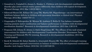 • Gonsalves L, Campbell A, Jensen L, Straker L. Children with developmental coordination
disorder play active virtual reality games differently than children with typical development.
Physical therapy. 2015 Mar 1;95(3):360-8.
• Silkwood-Sherer DJ, Killian CB, Long TM, Martin KS. Hippotherapy—an intervention to
habilitate balance deficits in children with movement disorders: a clinical trial. Physical
Therapy. 2012 May 1;92(5):707-17.
• Giagazoglou P, Sidiropoulou M, Mitsiou M, Arabatzi F, Kellis E. Can balance trampoline
training promote motor coordination and balance performance in children with developmental
coordination disorder?. Research in developmental disabilities. 2015 Jan 1;36:13-9.
• Ferguson GD, Jelsma D, Jelsma J, Smits-Engelsman BC. The efficacy of two task-orientated
interventions for children with Developmental Coordination Disorder: Neuromotor Task
Training and Nintendo Wii Fit training. Research in developmental disabilities. 2013 Sep
1;34(9):2449-61
• Kordi H, Sohrabi M, Saberi Kakhki A, Attarzadeh Hossini SR. The effect of strength training
based on process approach intervention on balance of children with developmental coordination
disorder. Arch Argent Pediatr. 2016 Oct 12;114(6):526-33.
 