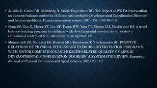 • Jelsma D, Geuze RH, Mombarg R, Smits-Engelsman BC. The impact of Wii Fit intervention
on dynamic balance control in children with probable Developmental Coordination Disorder
and balance problems. Human movement science. 2014 Feb 1;33:404-18.
• Fong SS, Guo X, Cheng YT, Liu KP, Tsang WW, Yam TT, Chung LM, Macfarlane DJ. A novel
balance training program for children with developmental coordination disorder: a
randomized controlled trial. Medicine. 2016 Apr;95(16).
• Monastiridi SG, Katartzi ES, Kontou MG, Kourtessis T, Vlachopoulos SP. POSITIVE
RELATIONS OF PHYSICAL FITNESS AND EXERCISE INTERVENTION PROGRAMS
WITH MOTOR COMPETENCE AND HEALTH-RELATED QUALITY OF LIFE IN
DEVELOPMENTAL COORDINATION DISORDER: A SYSTEMATIC REVIEW. European
Journal of Physical Education and Sport Science. 2020 Mar 10.
 