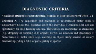 DIAGNOSTIC CRITERIA
• Based on (Diagnostic and Statistical Manual of Mental Disorder) DSM -V :
Criterion A: The acquisition and execution of co-ordinated motor skills is
substantially below that expected given the individual’s chronological age and
opportunity for skill learning and use. Difficulties are manifested as clumsiness
(e.g., dropping or bumping in to objects) as well as slowness and inaccuracy of
performance of motor skills (e.g., catching an object, using scissors or cutlery,
handwriting, riding a bike, or participating in sports).
 