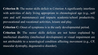 Criterion B: The motor skills deficit in Criterion A significantly interferes
with activities of daily living appropriate to chronological age (e.g., self
care and self maintenance) and impacts academic/school productivity,
prevocational and vocational activities, leisure and play.
Criterion C: Onset of symptoms is in the early developmental period.
Criterion D: The motor skills deficits are not better explained by
intellectual disability (intellectual development) or visual impairment are
not attributable to a neurological condition affecting movement (e.g., CP,
muscular dystrophy, degenerative disorder).
 