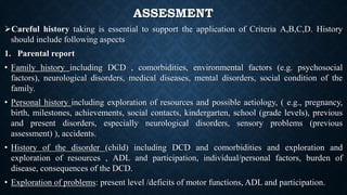 ASSESMENT
Careful history taking is essential to support the application of Criteria A,B,C,D. History
should include following aspects
1. Parental report
• Family history including DCD , comorbidities, environmental factors (e.g. psychosocial
factors), neurological disorders, medical diseases, mental disorders, social condition of the
family.
• Personal history including exploration of resources and possible aetiology, ( e.g., pregnancy,
birth, milestones, achievements, social contacts, kindergarten, school (grade levels), previous
and present disorders, especially neurological disorders, sensory problems (previous
assessment) ), accidents.
• History of the disorder (child) including DCD and comorbidities and exploration and
exploration of resources , ADL and participation, individual/personal factors, burden of
disease, consequences of the DCD.
• Exploration of problems: present level /deficits of motor functions, ADL and participation.
 