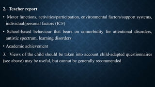 2. Teacher report
• Motor functions, activities/participation, environmental factors/support systems,
individual/personal factors (ICF)
• School-based behaviour that bears on comorbidity for attentional disorders,
autistic spectrum, learning disorders
• Academic achievement
3. Views of the child should be taken into account child-adapted questionnaires
(see above) may be useful, but cannot be generally recommended
 
