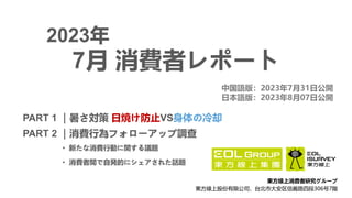 2023年
PART 1 ｜暑さ対策 日焼け防止VS身体の冷却
PART 2 ｜消費行為フォローアップ調查
• 新たな消費行動に関する議題
• 消費者間で自発的にシェアされた話題
7月 消費者レポート
中国語版：2023年7月31日公開
日本語版：2023年8月07日公開
東方線上消費者研究グループ
東方線上股份有限公司，台北市大安区信義路四段306号7階
 