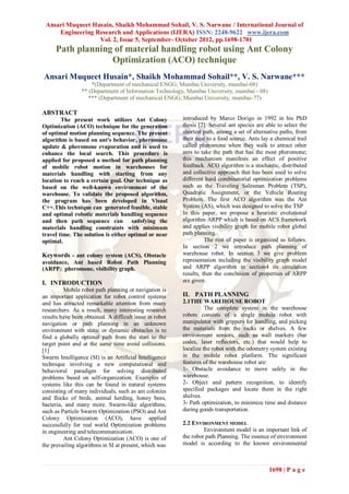 Ansari Muqueet Husain, Shaikh Mohammad Sohail, V. S. Narwane / International Journal of
     Engineering Research and Applications (IJERA) ISSN: 2248-9622 www.ijera.com
                  Vol. 2, Issue 5, September- October 2012, pp.1698-1701
     Path planning of material handling robot using Ant Colony
                  Optimization (ACO) technique
Ansari Muqueet Husain*, Shaikh Mohammad Sohail**, V. S. Narwane***
                     *(Department of mechanical ENGG, Mumbai University, mumbai-08)
                 ** (Department of Information Technology, Mumbai University, mumbai - 08)
                   *** (Department of mechanical ENGG, Mumbai University, mumbai-77)

ABSTRACT
        The present work utilizes Ant Colony             introduced by Marco Dorigo in 1992 in his PhD
Optimization (ACO) technique for the generation          thesis [2]. Several ant species are able to select the
of optimal motion planning sequence. The present         shortest path, among a set of alternative paths, from
algorithm is based on ant's behavior, pheromone          their nest to a food source. Ants lay a chemical trail
update & pheromone evaporation and is used to            called pheromone when they walk to attract other
enhance the local search. This procedure is              ants to take the path that has the most pheromone;
applied for proposed a method for path planning          this mechanism manifests an effect of positive
of mobile robot motion in warehouses for                 feedback. ACO algorithm is a stochastic, distributed
materials handling with starting from any                and collective approach that has been used to solve
location to reach a certain goal. Our technique as       different hard combinatorial optimization problems
based on the well-known environment of the               such as the Traveling Salesman Problem (TSP),
warehouse. To validate the proposed algorithm,           Quadratic Assignment, or the Vehicle Routing
the program has been developed in Visual                 Problem. The first ACO algorithm was the Ant
C++.This technique can generated feasible, stable        System (AS), which was designed to solve the TSP
and optimal robotic materials handling sequence          In this paper, we propose a heuristic evolutional
and then path sequence can satisfying the                algorithm ARPP which is based on ACS framework
materials handling constraints with minimum              and applies visibility graph for mobile robot global
travel time. The solution is either optimal or near      path planning.
optimal.                                                           The rest of paper is organized as follows.
                                                         In section 2 we introduce path planning of
Keywords - ant colony system (ACS), Obstacle             warehouse robot. In section 3 we give problem
avoidance, Ant based Robot Path Planning                 representation including the visibility graph model
(ARPP), pheromone, visibility graph.                     and ARPP algorithm in section4 its simulation
                                                         results, then the conclusion of properties of ARPP
I. INTRODUCTION                                          are given.
         Mobile robot path planning or navigation is
an important application for robot control systems       II. PATH PLANNING
and has attracted remarkable attention from many         2.1THE WAREHOUSE ROBOT
researchers. As a result, many interesting research                The complete system in the warehouse
results have been obtained. A difficult issue in robot   robots consists of a single mobile robot with
navigation or path planning in an unknown                manipulator with grippers for handling, and picking
environment with static or dynamic obstacles is to       the materials from the racks or shelves. A few
find a globally optimal path from the start to the       environment sensors, such as wall markers (bar
target point and at the same time avoid collisions.      codes, laser reflectors, etc.) that would help to
[1]                                                      localize the robot with the odometry system existing
Swarm Intelligence (SI) is an Artificial Intelligence    in the mobile robot platform. The significant
technique involving a new computational and              features of the warehouse robot are:
behavioral paradigm for solving distributed              1- Obstacle avoidance to move safely in the
problems based on self-organization. Examples of         warehouse.
systems like this can be found in natural systems        2- Object and pattern recognition, to identify
consisting of many individuals, such as ant colonies     specified packages and locate them in the right
and flocks of birds, animal herding, honey bees,         shelves.
bacteria, and many more. Swarm-like algorithms,          3- Path optimization, to minimize time and distance
such as Particle Swarm Optimization (PSO) and Ant        during goods transportation.
Colony Optimization (ACO), have applied
successfully for real world Optimization problems        2.2 ENVIRONMENT MODEL
in engineering and telecommunication.                             Environment model is an important link of
         Ant Colony Optimization (ACO) is one of         the robot path Planning. The essence of environment
the prevailing algorithms in SI at present, which was    model is according to the known environmental



                                                                                              1698 | P a g e
 