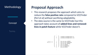 Methodology Proposal Approach
Concept
• This research proposes the approach which aims to
reduce the false positive rate compared to VCCFinder
[Perl et al] without sacrificing adaptability.
• The data source is the same to VCCFinder but this
approach takes account of added-lines and removed-
lines in patch feature while VCCFinder doesn’t.
 