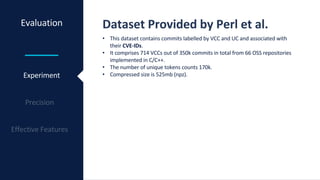 Evaluation Dataset Provided by Perl et al.
Experiment
• This dataset contains commits labelled by VCC and UC and associated with
their CVE-IDs.
• It comprises 714 VCCs out of 350k commits in total from 66 OSS repositories
implemented in C/C++.
• The number of unique tokens counts 170k.
• Compressed size is 525mb (npz).
 