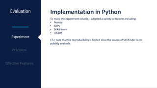 Evaluation Implementation in Python
Experiment
To make the experiment reliable, I adopted a variety of libraries including:
• Numpy
• SciPy
• Scikit-learn
• Unidiff
LT-I: note that the reproducibility is limited since the source of VCCFinder is not
publicly available.
 