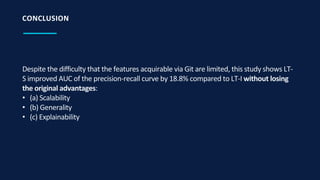 Despite the difficulty that the features acquirable via Git are limited, this study shows LT-
S improved AUC of the precision-recall curve by 18.8% compared to LT-I without losing
the original advantages:
• (a) Scalability
• (b) Generality
• (c) Explainability
CONCLUSION
 