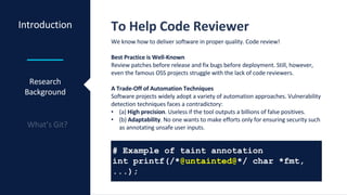 Introduction To Help Code Reviewer
We know how to deliver software in proper quality. Code review!
Best Practice is Well-Known
Review patches before release and fix bugs before deployment. Still, however,
even the famous OSS projects struggle with the lack of code reviewers.
A Trade-Off of Automation Techniques
Software projects widely adopt a variety of automation approaches. Vulnerability
detection techniques faces a contradictory:
• (a) High precision. Useless if the tool outputs a billions of false positives.
• (b) Adaptability. No one wants to make efforts only for ensuring security such
as annotating unsafe user inputs.
Research
Background
# Example of taint annotation
int printf(/*@untainted@*/ char *fmt,
...);
 