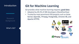Introduction
What’s Git?
Git for Machine Learning
Git provides what machine learning requires; good data:
• Adopted by 69.2% of 30K developers [StackOverfow]
• Trusted by most prominent OSS projects such as Linux
Kernel, OpenSSL, FFmpeg, PostgreSQL, Chrome V8, and
Apache HTTPD.
 