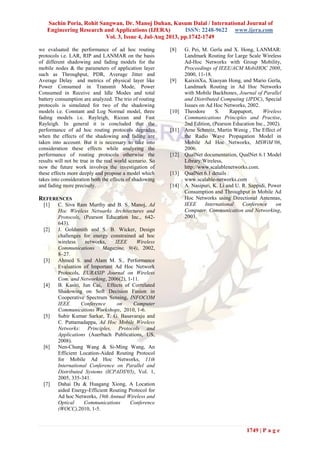 Sachin Poria, Rohit Sangwan, Dr. Manoj Duhan, Kusum Dalal / International Journal of
Engineering Research and Applications (IJERA) ISSN: 2248-9622 www.ijera.com
Vol. 3, Issue 4, Jul-Aug 2013, pp.1742-1749
1749 | P a g e
we evaluated the performance of ad hoc routing
protocols i.e. LAR, RIP and LANMAR on the basis
of different shadowing and fading models for the
mobile nodes & the parameters of application layer
such as Throughput, PDR, Average Jitter and
Average Delay and metrics of physical layer like
Power Consumed in Transmit Mode, Power
Consumed in Receive and Idle Modes and total
battery consumption are analyzed. The trio of routing
protocols is simulated for two of the shadowing
models i.e. Constant and Log Normal model, three
fading models i.e. Rayleigh, Ricean and Fast
Rayleigh. In general it is concluded that the
performance of ad hoc routing protocols degrades
when the effects of the shadowing and fading are
taken into account. But it is necessary to take into
consideration these effects while analyzing the
performance of routing protocols otherwise the
results will not be true in the real world scenario. So
now the future work involves the investigation of
these effects more deeply and propose a model which
takes into consideration both the effects of shadowing
and fading more precisely.
REFERENCES
[1] C. Siva Ram Murthy and B. S. Manoj, Ad
Hoc Wireless Networks Architectures and
Protocols, (Pearson Education Inc., 642-
643).
[2] J. Goldsmith and S. B. Wicker, Design
challenges for energy constrained ad hoc
wireless networks, IEEE Wireless
Communications Magazine, 9(4), 2002,
8–27.
[3] Ahmed S. and Alam M. S., Performance
Evaluation of Important Ad Hoc Network
Protocols, EURASIP Journal on Wireless
Com. and Networking, 2006(2), 1-11.
[4] B. Kasiri, Jun Cai, Effects of Correlated
Shadowing on Soft Decision Fusion in
Cooperative Spectrum Sensing, INFOCOM
IEEE Conference on Computer
Communications Workshops, 2010, 1-6.
[5] Subir Kumar Sarkar, T. G. Basavaraju and
C. Puttamadappa, Ad Hoc Mobile Wireless
Networks: Principles, Protocols and
Applications (Auerbach Publications, US,
2008).
[6] Nen-Chung Wang & Si-Ming Wang, An
Efficient Location-Aided Routing Protocol
for Mobile Ad Hoc Networks, 11th
International Conference on Parallel and
Distributed Systems (ICPADS'05), Vol. 1,
2005, 335-341.
[7] Dahai Du & Huagang Xiong, A Location
aided Energy-Efficient Routing Protocol for
Ad hoc Networks, 19th Annual Wireless and
Optical Communications Conference
(WOCC),2010, 1-5.
[8] G. Pei, M. Gerla and X. Hong, LANMAR:
Landmark Routing for Large Scale Wireless
Ad-Hoc Networks with Group Mobility,
Proceedings of IEEE/ACM MobiHOC 2000,
2000, 11-18.
[9] KaixinXu, Xiaoyan Hong, and Mario Gerla,
Landmark Routing in Ad Hoc Networks
with Mobile Backbones, Journal of Parallel
and Distributed Computing (JPDC), Special
Issues on Ad Hoc Networks, 2002.
[10] Theodore S. Rappaport, Wireless
Communications Principles and Practise,
2nd Edition, (Pearson Education Inc., 2002).
[11] Arne Schmitz, Martin Wenig , The Effect of
the Radio Wave Propagation Model in
Mobile Ad Hoc Networks, MSWiM’06,
2006.
[12] QualNet documentation, QualNet 6.1 Model
Library:Wireless,
http://www.scalablenetworks.com.
[13] QualNet 6.1 details :
www.scalable-networks.com
[14] A. Nasipuri, K. Li and U. R. Sappidi, Power
Consumption and Throughput in Mobile Ad
Hoc Networks using Directional Antennas,
IEEE International Conference on
Computer, Communication and Networking,
2003.
 