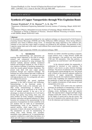 Poonam Wankhede et al Int. Journal of Engineering Research and Applications
ISSN : 2248-9622, Vol. 3, Issue 6, Nov-Dec 2013, pp.1664-1669

RESEARCH ARTICLE

www.ijera.com

OPEN ACCESS

Synthesis of Copper Nanoparticles through Wire Explosion Route
Poonam Wankhede*, P. K. Sharma**, A. K. Jha ***
*Department of Mechanical Engineering, Barkatullah University Institute of Technology, Bhopal, 462024 M.P.
India.
**Department of Physics, Barkatullah University Institute of Technology, Bhopal, 462024 M.P. India.
*** Department of Design of Materials & Processes, Advanced Materials Processing & Research Institute
(CSIR-AMPRI), Bhopal, 462024 M.P. India.

Abstract
In the present study, nanoparticles produced by wire explosion technique are characterized by Field Emission
Scanning Electron Microscopy (FESEM) and X-Ray Diffraction (XRD) techniques. Wires having different
diameters were fused at different energy levels. It immerged that energy deposited in the conductor and
diameter of wire used have major impact on particle size produced by this technique. The parameters of the
capacitor energy bank used in this study is much different from current trends of experimental parameters used
in other studies.
Keywords- Copper nanopowder, FESEM, wire explosion technique, XRD.

I.

Introduction

The nanotechnology and nanoscience are
acquiring utmost importance in the field of scientific
research and commercial developments. The
nanoparticles are produced by using techniques like
chemical methods, physical methods, mechanical
methods and biological methods etc. One of them is
wire explosion technique of producing nanoparticles,
which has recently gained immense importance. The
present study deals with nano copper particles
production through wire explosion technique. The
technique has various features that make it different &
superior to other techniques. It consumes less time
with high production rate. It is ecologically safe and is
also pollution free process.
Nanotechnology has gained significant
importance in the field of Science and Technology.
Nanotechnology is the functional system of
engineering which works at the molecular scale. In
other words, nanotechnology is defined as a
technology that can be engineered at the molecular
level of material particles. It has got a lot of
advantages in almost all industries [1]. It will lead to
develop high quality, long lasting, clean, easy, and
quick products for home, transport, communication,
machines, agriculture and general industries [2]. Many
Scientists are working on the nanotechnology for the
generation of nanoparticles for better suitability in the
new products that are made up of nanomaterials.
Nanotechnology works at one dimension size of
material particles, which ranges from 1 to 100
nanometers. It deals with atomic and molecular scale.
The nanoparticles are used for manufacturing of
cutting tools, metal farming tool, aerospace,
automobile, home appliances etc. In nanotechnology,
a particle is defined as a small object that behave as a
whole unit with respect to its transport and properties.
www.ijera.com

Particles are further classified according to diameter.
Coarse particle cover a range between 10,000 and
2,500 nanometers. Fine particles are sized between
2,500 and 100 nanometers. Ultra fine particles, or
nanoparticles are sized between 1 and 100 nanometers
[3].
In the electrical method, the nanopowder is
synthesized by electrical or wire explosion. The
method is also known as pulse electrical discharge
technique. The process of explosion of wire is possible
by passing pulse current through the wire. The present
work is based on this electrical explosion method for
production of copper nanopowder. Subsequent
sections, discuss the wire explosion method adopted in
present study. Exploding wire method is method for
the production of metal and metal oxide nanoparticle
that is capable of production of bulk amount of metal
nanoparticles at low cost.
The basic circuit used in the wire explosion
technique for production of nanoparticles is shown in
Fig. 1.1. The circuit diagram consists of three units i.e.
charging circuit, discharging circuit and capacitor
bank. The capacitor bank is charged with high voltage
charging system (DC source). The HV switch is used
for the supply of current and to stop the current. The
thin wire is mounted on the explosion die where L and
R are the inductance and resistance of the circuit.

1664 | P a g e

 