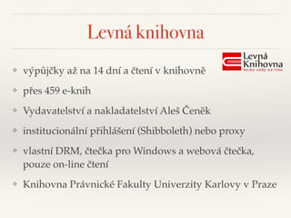 Levná knihovna
❖ výpůjčky až na 14 dní a čtení v knihovně"
❖ přes 459 e-knih"
❖ Vydavatelství a nakladatelství Aleš Čeněk"
❖ institucionální přihlášení (Shibboleth) nebo proxy"
❖ vlastní DRM, čtečka pro Windows a webová čtečka,
pouze on-line čtení"
❖ Knihovna Právnické Fakulty Univerzity Karlovy v Praze
 