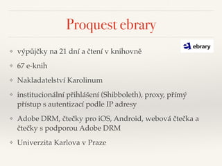 Proquest ebrary
❖ výpůjčky na 21 dní a čtení v knihovně"
❖ 67 e-knih"
❖ Nakladatelství Karolinum"
❖ institucionální přihlášení (Shibboleth), proxy, přímý
přístup s autentizací podle IP adresy"
❖ Adobe DRM, čtečky pro iOS, Android, webová čtečka a
čtečky s podporou Adobe DRM"
❖ Univerzita Karlova v Praze
 