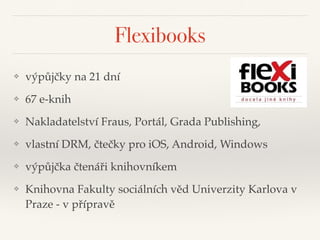 Flexibooks
❖ výpůjčky na 21 dní"
❖ 67 e-knih"
❖ Nakladatelství Fraus, Portál, Grada Publishing, "
❖ vlastní DRM, čtečky pro iOS, Android, Windows"
❖ výpůjčka čtenáři knihovníkem"
❖ Knihovna Fakulty sociálních věd Univerzity Karlova v
Praze - v přípravě
 
