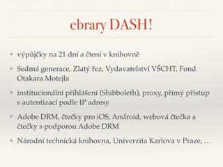 ebrary DASH!
❖ výpůjčky na 21 dní a čtení v knihovně"
❖ Sedmá generace, Zlatý řez, Vydavatelství VŠCHT, Fond
Otakara Motejla "
❖ institucionální přihlášení (Shibboleth), proxy, přímý přístup
s autentizací podle IP adresy"
❖ Adobe DRM, čtečky pro iOS, Android, webová čtečka a
čtečky s podporou Adobe DRM"
❖ Národní technická knihovna, Univerzita Karlova v Praze, …
 