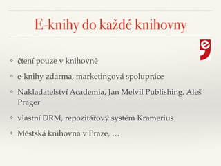 E-knihy do každé knihovny
❖ čtení pouze v knihovně"
❖ e-knihy zdarma, marketingová spolupráce"
❖ Nakladatelství Academia, Jan Melvil Publishing, Aleš
Prager"
❖ vlastní DRM, repozitářový systém Kramerius"
❖ Městská knihovna v Praze, …
 
