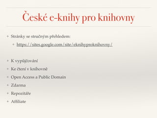 České e-knihy pro knihovny
❖ Stránky se stručným přehledem:"
❖ https://sites.google.com/site/eknihyproknihovny/"
!
❖ K vypůjčování"
❖ Ke čtení v knihovně"
❖ Open Access a Public Domain"
❖ Zdarma"
❖ Repozitáře"
❖ Afﬁliate
 