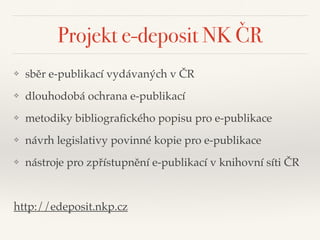 Projekt e-deposit NK ČR
❖ sběr e-publikací vydávaných v ČR"
❖ dlouhodobá ochrana e-publikací"
❖ metodiky bibliograﬁckého popisu pro e-publikace"
❖ návrh legislativy povinné kopie pro e-publikace"
❖ nástroje pro zpřístupnění e-publikací v knihovní síti ČR"
!
http://edeposit.nkp.cz
 