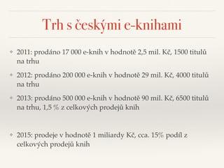 Trh s českými e-knihami
❖ 2011: prodáno 17 000 e-knih v hodnotě 2,5 mil. Kč, 1500 titulů
na trhu"
❖ 2012: prodáno 200 000 e-knih v hodnotě 29 mil. Kč, 4000 titulů
na trhu"
❖ 2013: prodáno 500 000 e-knih v hodnotě 90 mil. Kč, 6500 titulů
na trhu, 1,5 % z celkových prodejů knih"
!
❖ 2015: prodeje v hodnotě 1 miliardy Kč, cca. 15% podíl z
celkových prodejů knih
 