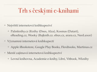 Trh s českými e-knihami
❖ Největší internetová knihkupectví"
❖ Palmknihy.cz (Knihy iDnes, Alza), Kosmas (Datart),
eReading.cz, Wooky (Rajknih.cz. ebux.cz, arara.cz, NeoLuxor)"
❖ Významná internetová knihkupectí"
❖ Apple iBookstore, Google Play Books, Flexibooks, Martinus.cz"
❖ Menší zajímavá internetová knihkupectví"
❖ Levná knihovna, Academie e-knihy, Libri, Vitbook, Wknihy
 