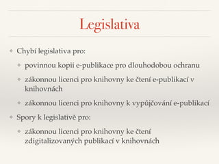 Legislativa
❖ Chybí legislativa pro:"
❖ povinnou kopii e-publikace pro dlouhodobou ochranu"
❖ zákonnou licenci pro knihovny ke čtení e-publikací v
knihovnách"
❖ zákonnou licenci pro knihovny k vypůjčování e-publikací"
❖ Spory k legislativě pro:"
❖ zákonnou licenci pro knihovny ke čtení
zdigitalizovaných publikací v knihovnách
 
