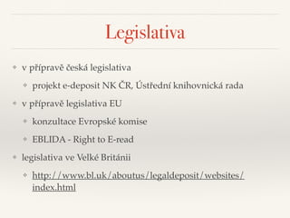 Legislativa
❖ v přípravě česká legislativa"
❖ projekt e-deposit NK ČR, Ústřední knihovnická rada"
❖ v přípravě legislativa EU"
❖ konzultace Evropské komise"
❖ EBLIDA - Right to E-read"
❖ legislativa ve Velké Británii"
❖ http://www.bl.uk/aboutus/legaldeposit/websites/
index.html
 