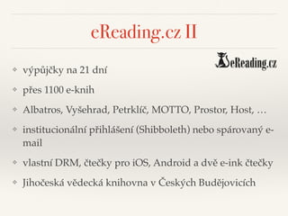 eReading.cz II
❖ výpůjčky na 21 dní"
❖ přes 1100 e-knih"
❖ Albatros, Vyšehrad, Petrklíč, MOTTO, Prostor, Host, …"
❖ institucionální přihlášení (Shibboleth) nebo spárovaný e-
mail"
❖ vlastní DRM, čtečky pro iOS, Android a dvě e-ink čtečky"
❖ Jihočeská vědecká knihovna v Českých Budějovicích
 