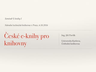 Seminář E-knihy I
Národní technická knihovna v Praze, 6.10.2016
České e-knihy pro
knihovny
Ing. Jiří Pavlík
Univerzita Karlova,
Ústřední knihovna
 